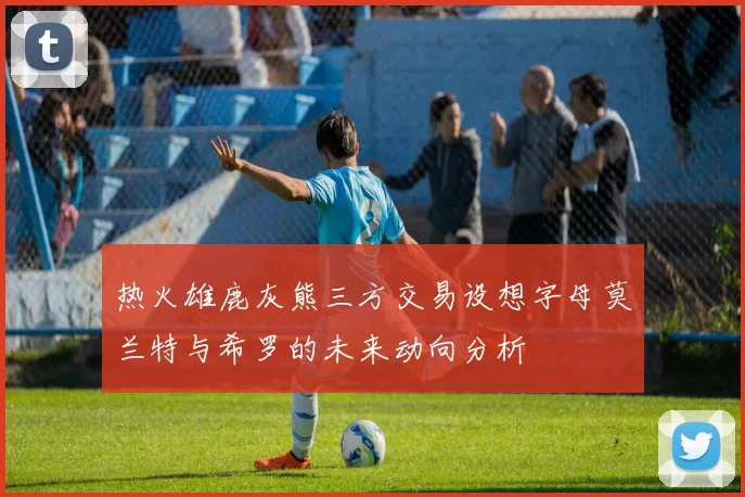 热火雄鹿灰熊三方交易设想字母莫兰特与希罗的未来动向分析