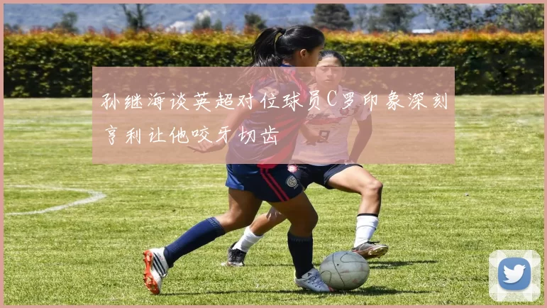 孙继海谈英超对位球员C罗印象深刻亨利让他咬牙切齿