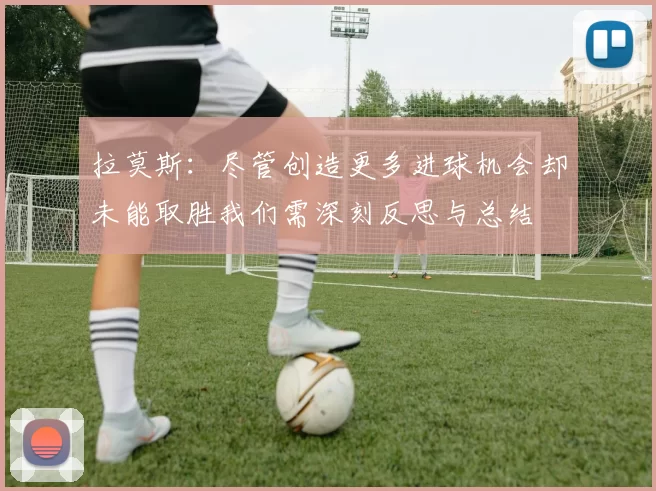 拉莫斯:尽管创造更多进球机会却未能取胜我们需深刻反思与总结