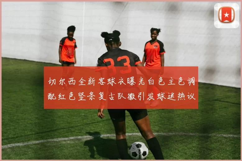 切尔西全新客球衣曝光白色主色调配红色竖条复古队徽引发球迷热议